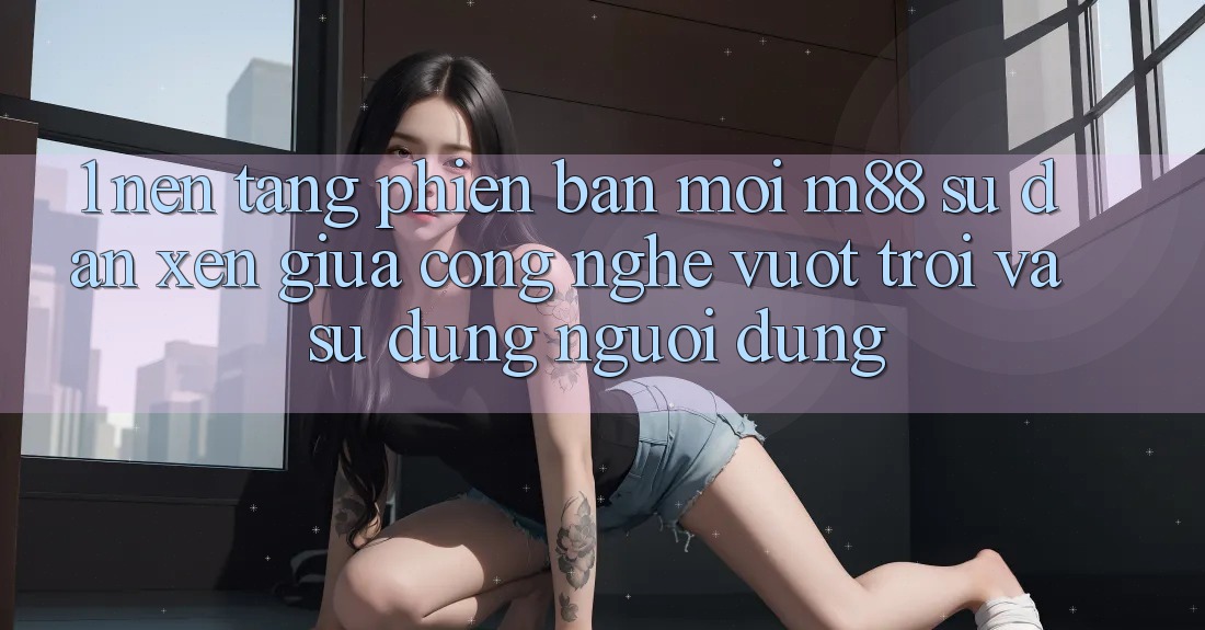 1. Nền Tảng Phiên bản mới M88: Sự Đan xen Giữa Công Nghệ Vượt Trội Và Sử dụng Người Dùng