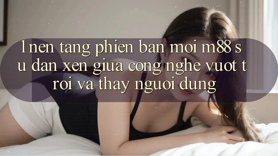 1. Nền Tảng Phiên bản mới M88: Sự Đan xen Giữa Công Nghệ Vượt trội Và Thấy Người Dùng 1. Nền Tảng Phiên bản mới M88: Sự Đan xen Giữa Công Nghệ Vượt trội Và Thấy Người Dùng