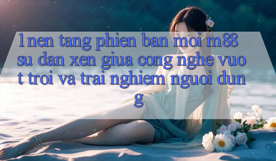 1. Nền Tảng Phiên bản mới M88: Sự Đan xen Giữa Công Nghệ Vượt Trội Và Trải Nghiệm Người Dùng