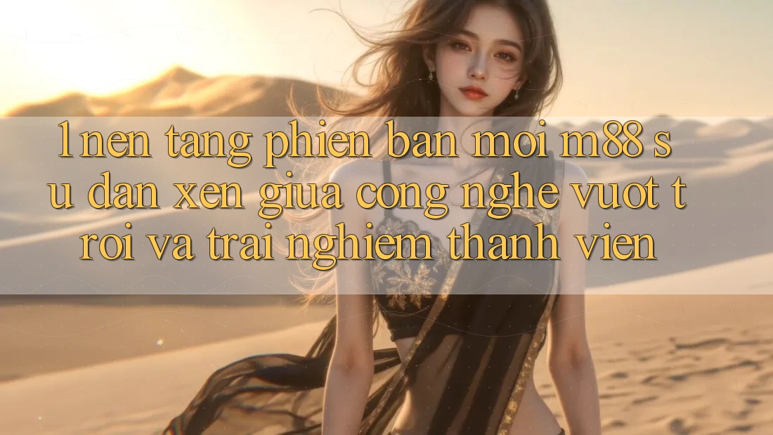 1. Nền Tảng Phiên bản mới M88: Sự Đan xen Giữa Công Nghệ Vượt Trội Và Trải Nghiệm Thành viên