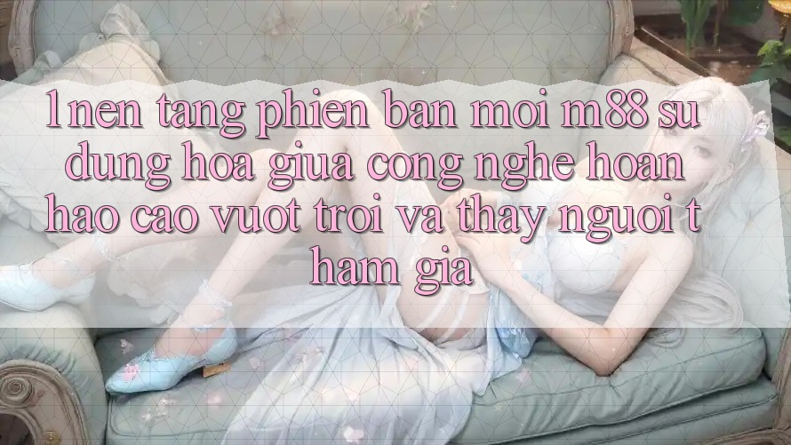 1. Nền Tảng Phiên bản mới M88: Sự Dung hòa Giữa Công Nghệ Hoàn hảo cao vượt trội Và Thấy Người tham gia