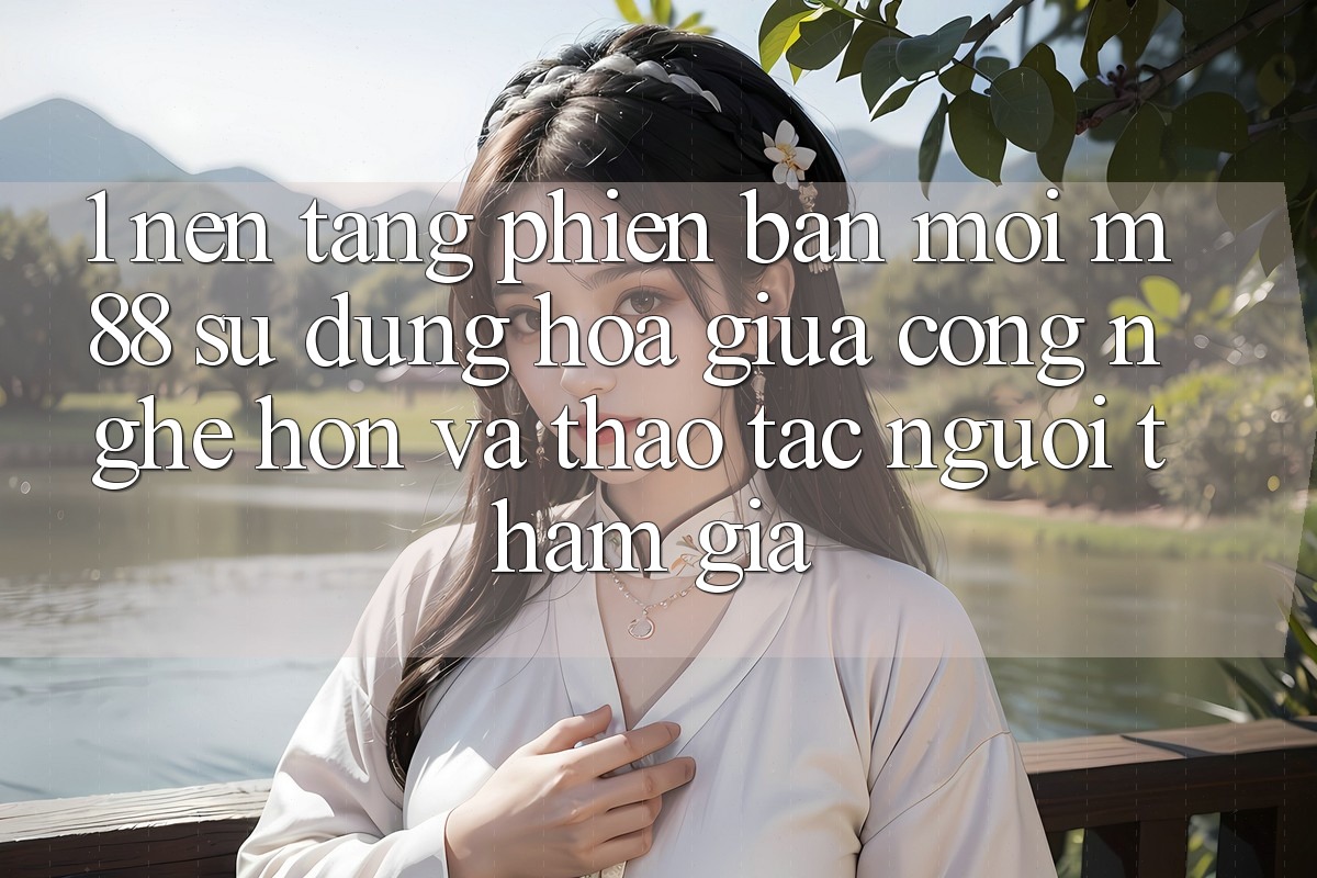 1. Nền Tảng Phiên bản mới M88: Sự Dung hòa Giữa Công Nghệ Hơn Và Thao tác Người tham gia