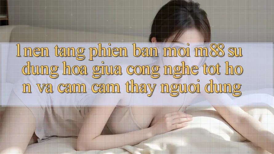 1. Nền Tảng Phiên bản mới M88: Sự Dung hòa Giữa Công Nghệ Tốt hơn Và Cảm cảm thấy Người Dùng 1. Nền Tảng Phiên bản mới M88: Sự Dung hòa Giữa Công Nghệ Tốt hơn Và Cảm cảm thấy Người Dùng