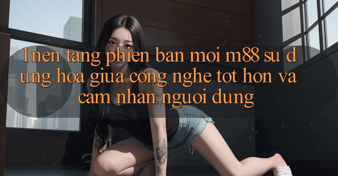 1. Nền Tảng Phiên bản mới M88: Sự Dung hòa Giữa Công Nghệ Tốt hơn Và Cảm nhận Người Dùng 1. Nền Tảng Phiên bản mới M88: Sự Dung hòa Giữa Công Nghệ Tốt hơn Và Cảm nhận Người Dùng