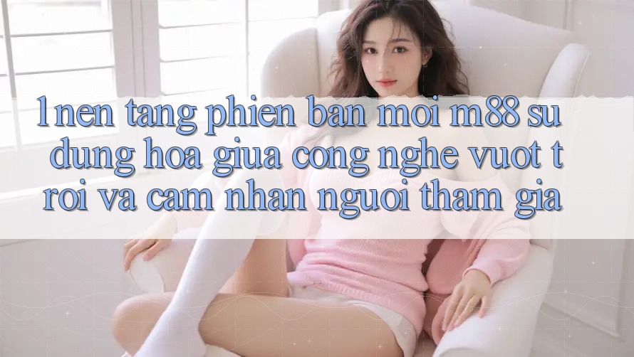 1. Nền Tảng Phiên bản mới M88: Sự Dung hòa Giữa Công Nghệ Vượt Trội Và Cảm nhận Người tham gia 1. Nền Tảng Phiên bản mới M88: Sự Dung hòa Giữa Công Nghệ Vượt Trội Và Cảm nhận Người tham gia