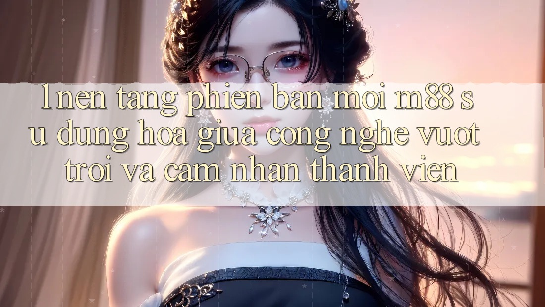 1. Nền Tảng Phiên bản mới M88: Sự Dung hòa Giữa Công Nghệ Vượt Trội Và Cảm nhận Thành viên 1. Nền Tảng Phiên bản mới M88: Sự Dung hòa Giữa Công Nghệ Vượt Trội Và Cảm nhận Thành viên