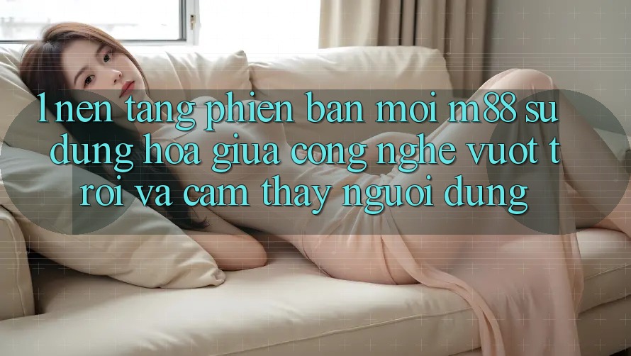 1. Nền Tảng Phiên bản mới M88: Sự Dung hòa Giữa Công Nghệ Vượt trội Và Cảm thấy Người Dùng 1. Nền Tảng Phiên bản mới M88: Sự Dung hòa Giữa Công Nghệ Vượt trội Và Cảm thấy Người Dùng