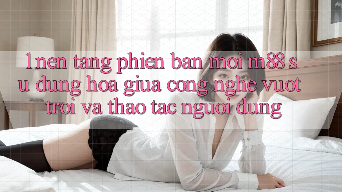 1. Nền Tảng Phiên bản mới M88: Sự Dung hòa Giữa Công Nghệ Vượt Trội Và Thao tác Người Dùng 1. Nền Tảng Phiên bản mới M88: Sự Dung hòa Giữa Công Nghệ Vượt Trội Và Thao tác Người Dùng