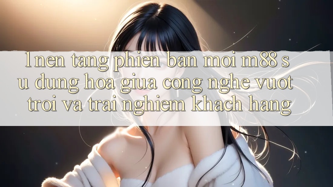 1. Nền Tảng Phiên bản mới M88: Sự Dung hòa Giữa Công Nghệ Vượt Trội Và Trải Nghiệm Khách hàng