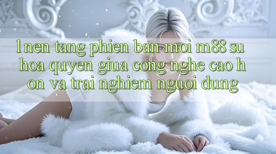 1. Nền Tảng Phiên bản mới M88: Sự Hòa quyện Giữa Công Nghệ Cao hơn Và Trải Nghiệm Người Dùng 1. Nền Tảng Phiên bản mới M88: Sự Hòa quyện Giữa Công Nghệ Cao hơn Và Trải Nghiệm Người Dùng