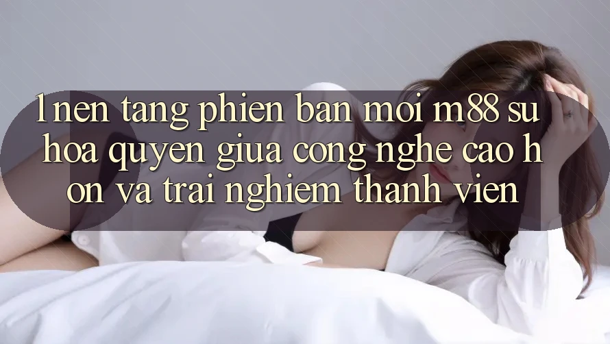 1. Nền Tảng Phiên bản mới M88: Sự Hòa quyện Giữa Công Nghệ Cao hơn Và Trải Nghiệm Thành viên 1. Nền Tảng Phiên bản mới M88: Sự Hòa quyện Giữa Công Nghệ Cao hơn Và Trải Nghiệm Thành viên