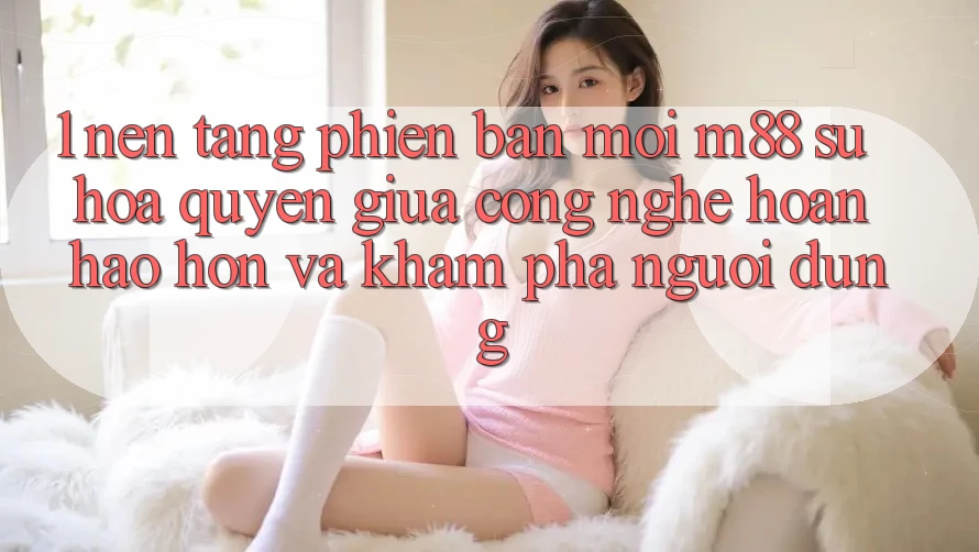 1. Nền Tảng Phiên bản mới M88: Sự Hòa quyện Giữa Công Nghệ Hoàn hảo hơn Và Khám phá Người Dùng 1. Nền Tảng Phiên bản mới M88: Sự Hòa quyện Giữa Công Nghệ Hoàn hảo hơn Và Khám phá Người Dùng