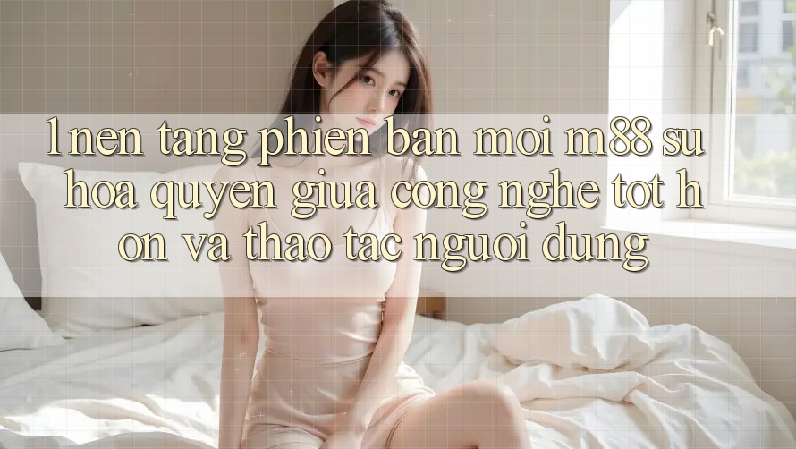 1. Nền Tảng Phiên bản mới M88: Sự Hòa quyện Giữa Công Nghệ Tốt hơn Và Thao tác Người Dùng
