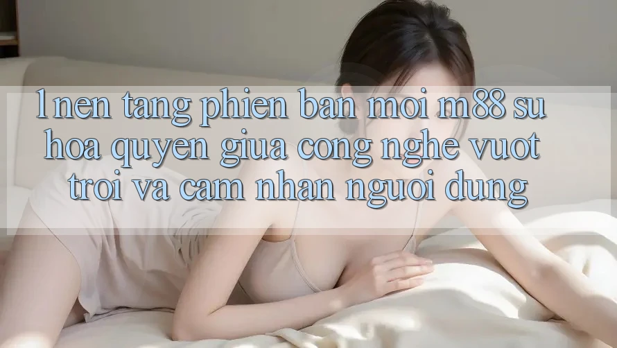 1. Nền Tảng Phiên bản mới M88: Sự Hòa quyện Giữa Công Nghệ Vượt Trội Và Cảm nhận Người Dùng 1. Nền Tảng Phiên bản mới M88: Sự Hòa quyện Giữa Công Nghệ Vượt Trội Và Cảm nhận Người Dùng