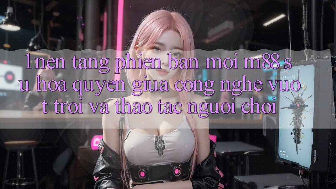1. Nền Tảng Phiên bản mới M88: Sự Hòa quyện Giữa Công Nghệ Vượt Trội Và Thao tác Người chơi 1. Nền Tảng Phiên bản mới M88: Sự Hòa quyện Giữa Công Nghệ Vượt Trội Và Thao tác Người chơi