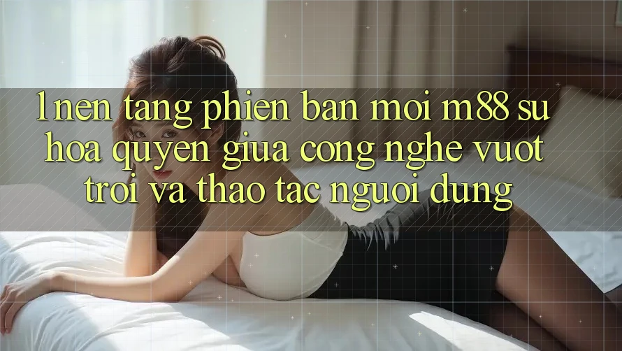 1. Nền Tảng Phiên bản mới M88: Sự Hòa quyện Giữa Công Nghệ Vượt trội Và Thao tác Người Dùng