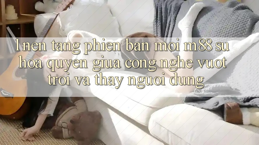 1. Nền Tảng Phiên bản mới M88: Sự Hòa quyện Giữa Công Nghệ Vượt Trội Và Thấy Người Dùng 1. Nền Tảng Phiên bản mới M88: Sự Hòa quyện Giữa Công Nghệ Vượt Trội Và Thấy Người Dùng