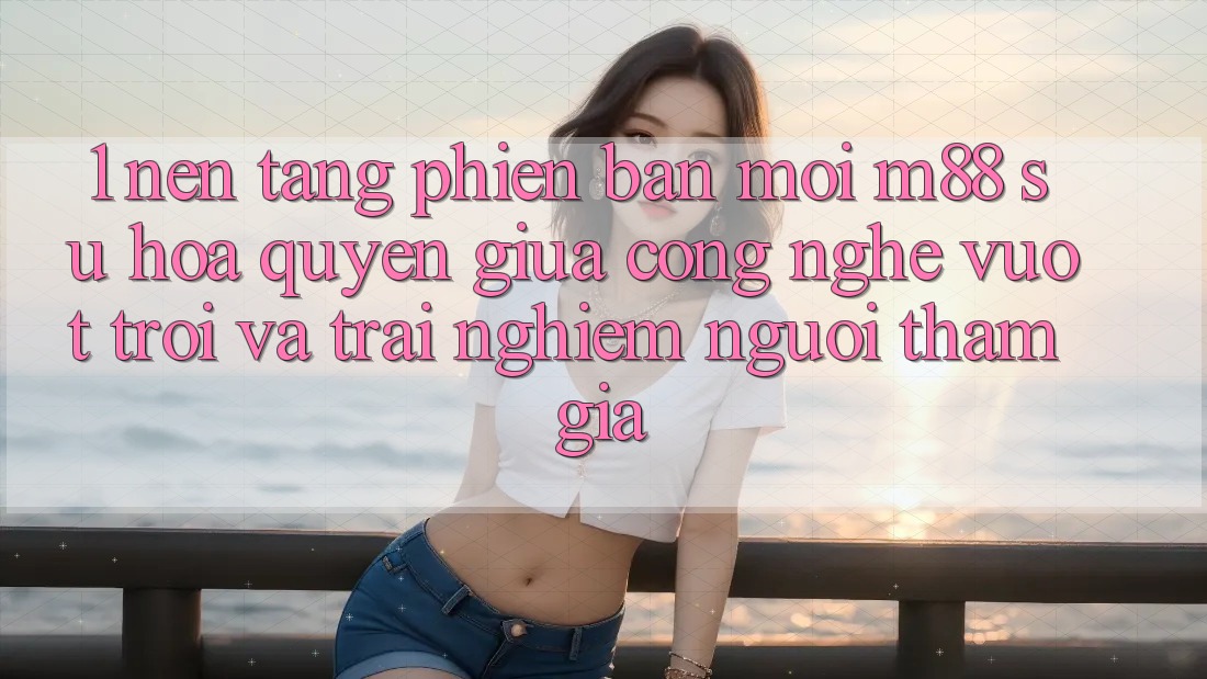 1. Nền Tảng Phiên bản mới M88: Sự Hòa quyện Giữa Công Nghệ Vượt trội Và Trải Nghiệm Người tham gia 1. Nền Tảng Phiên bản mới M88: Sự Hòa quyện Giữa Công Nghệ Vượt trội Và Trải Nghiệm Người tham gia