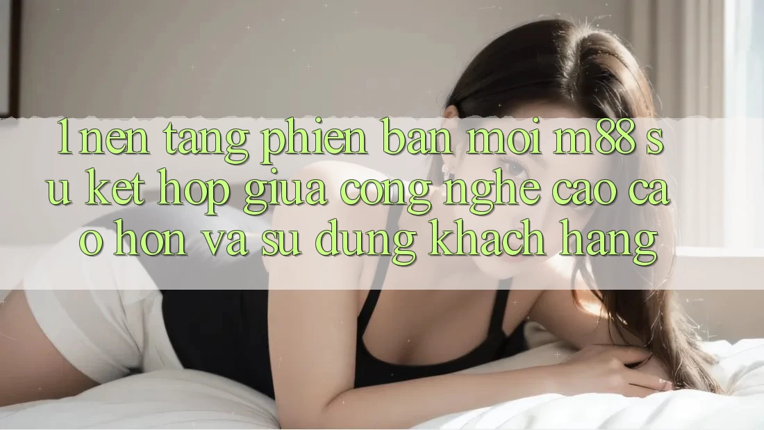 1. Nền Tảng Phiên bản mới M88: Sự Kết Hợp Giữa Công Nghệ Cao cao hơn Và Sử dụng Khách hàng
