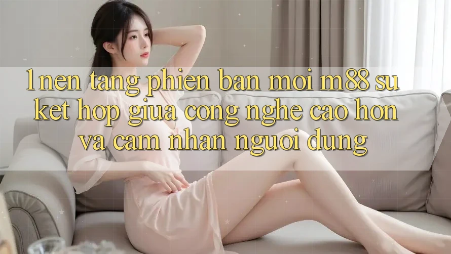 1. Nền Tảng Phiên bản mới M88: Sự Kết hợp Giữa Công Nghệ Cao hơn Và Cảm nhận Người Dùng 1. Nền Tảng Phiên bản mới M88: Sự Kết hợp Giữa Công Nghệ Cao hơn Và Cảm nhận Người Dùng