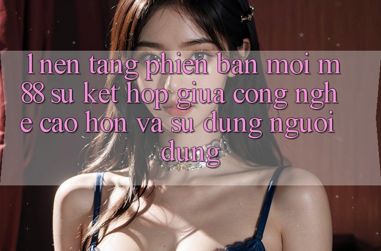 1. Nền Tảng Phiên bản mới M88: Sự Kết Hợp Giữa Công Nghệ Cao hơn Và Sử dụng Người Dùng