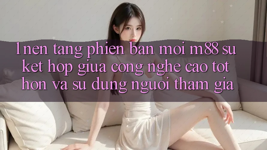 1. Nền Tảng Phiên bản mới M88: Sự Kết hợp Giữa Công Nghệ Cao tốt hơn Và Sử dụng Người tham gia
