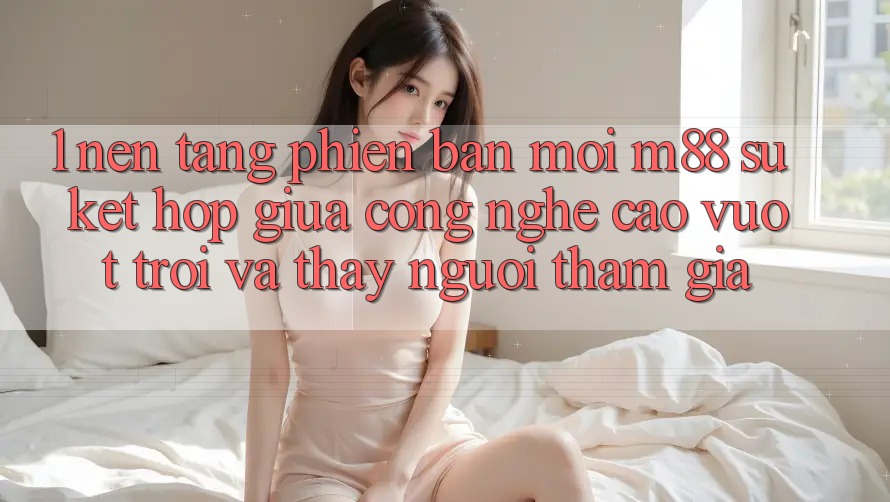 1. Nền Tảng Phiên bản mới M88: Sự Kết Hợp Giữa Công Nghệ Cao vượt trội Và Thấy Người tham gia