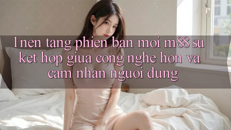 1. Nền Tảng Phiên bản mới M88: Sự Kết Hợp Giữa Công Nghệ Hơn Và Cảm nhận Người Dùng 1. Nền Tảng Phiên bản mới M88: Sự Kết Hợp Giữa Công Nghệ Hơn Và Cảm nhận Người Dùng