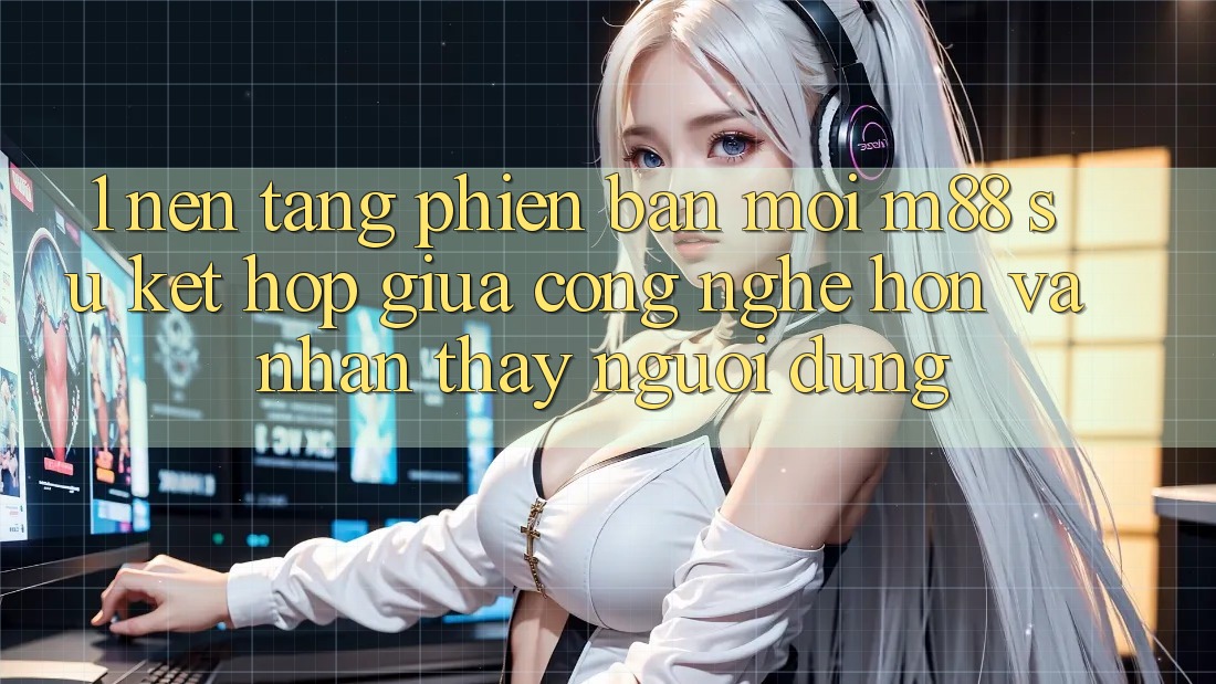1. Nền Tảng Phiên bản mới M88: Sự Kết Hợp Giữa Công Nghệ Hơn Và Nhận thấy Người Dùng 1. Nền Tảng Phiên bản mới M88: Sự Kết Hợp Giữa Công Nghệ Hơn Và Nhận thấy Người Dùng