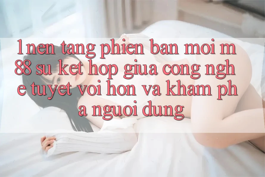 1. Nền Tảng Phiên bản mới M88: Sự Kết Hợp Giữa Công Nghệ Tuyệt vời hơn Và Khám phá Người Dùng