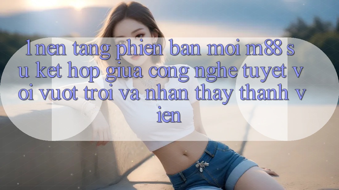 1. Nền Tảng Phiên bản mới M88: Sự Kết Hợp Giữa Công Nghệ Tuyệt vời vượt trội Và Nhận thấy Thành viên 1. Nền Tảng Phiên bản mới M88: Sự Kết Hợp Giữa Công Nghệ Tuyệt vời vượt trội Và Nhận thấy Thành viên