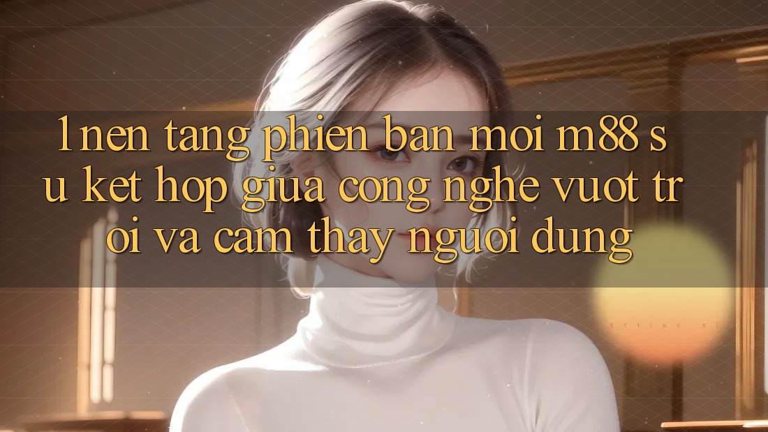 1. Nền Tảng Phiên bản mới M88: Sự Kết Hợp Giữa Công Nghệ Vượt Trội Và Cảm thấy Người Dùng