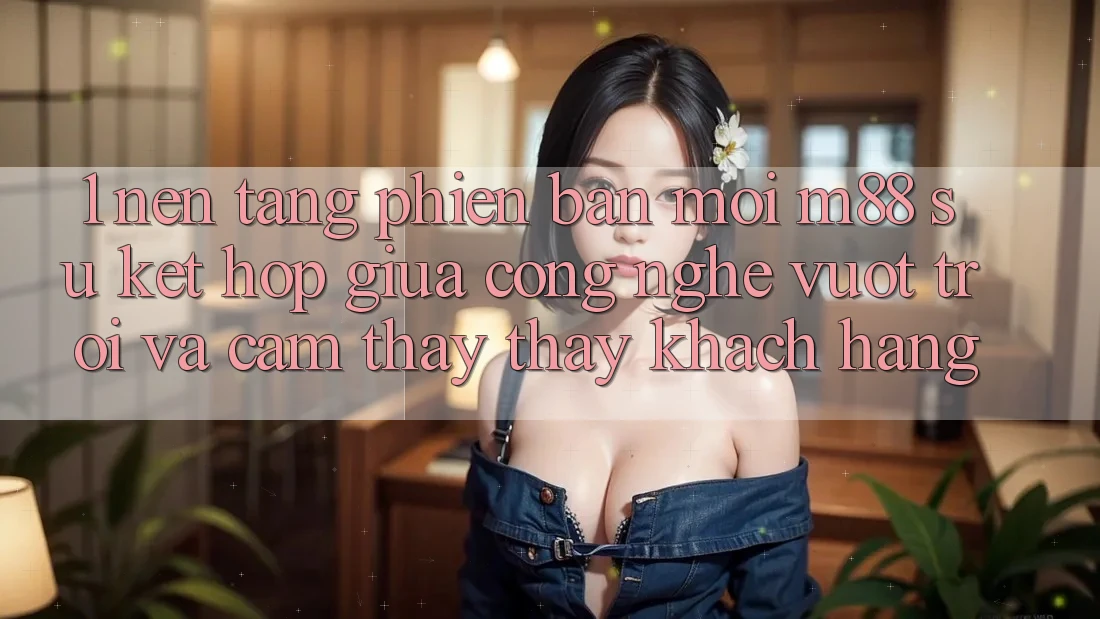 1. Nền Tảng Phiên bản mới M88: Sự Kết Hợp Giữa Công Nghệ Vượt Trội Và Cảm thấy thấy Khách hàng