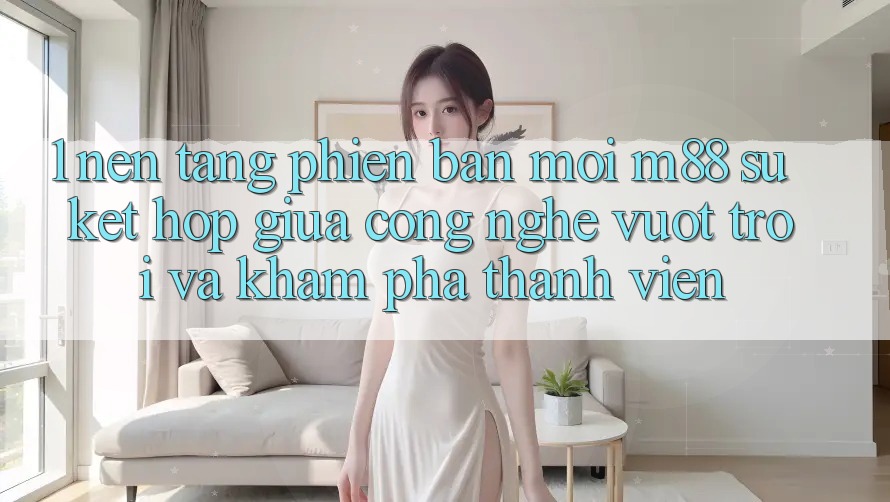 1. Nền Tảng Phiên bản mới M88: Sự Kết Hợp Giữa Công Nghệ Vượt trội Và Khám phá Thành viên