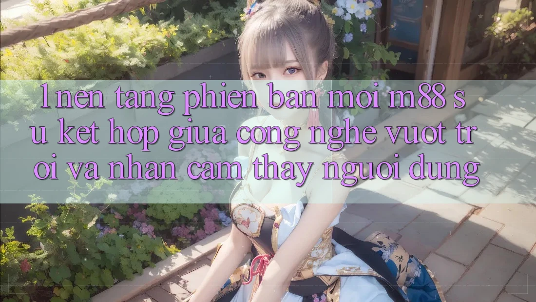 1. Nền Tảng Phiên bản mới M88: Sự Kết Hợp Giữa Công Nghệ Vượt Trội Và Nhận cảm thấy Người Dùng