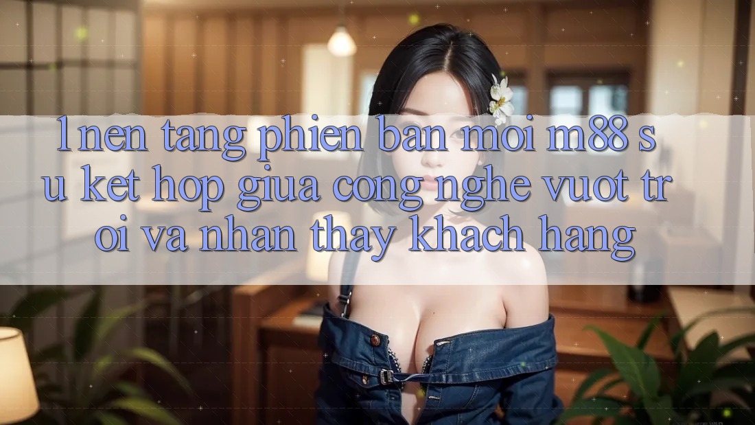 1. Nền Tảng Phiên bản mới M88: Sự Kết Hợp Giữa Công Nghệ Vượt Trội Và Nhận thấy Khách hàng 1. Nền Tảng Phiên bản mới M88: Sự Kết Hợp Giữa Công Nghệ Vượt Trội Và Nhận thấy Khách hàng