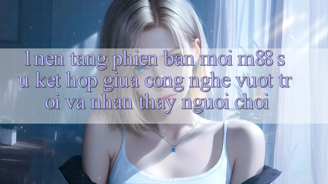 1. Nền Tảng Phiên bản mới M88: Sự Kết Hợp Giữa Công Nghệ Vượt Trội Và Nhận thấy Người chơi