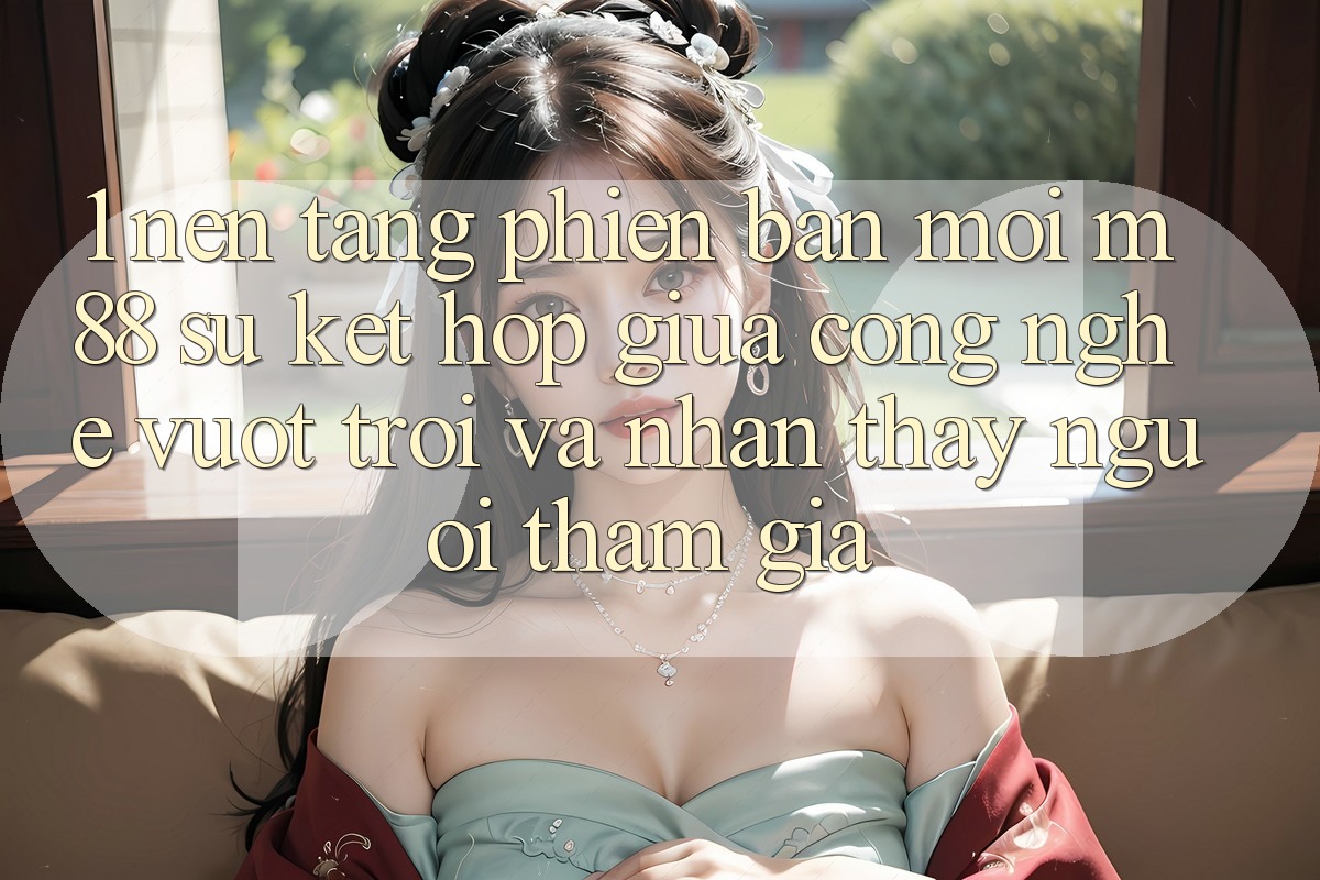 1. Nền Tảng Phiên bản mới M88: Sự Kết Hợp Giữa Công Nghệ Vượt Trội Và Nhận thấy Người tham gia