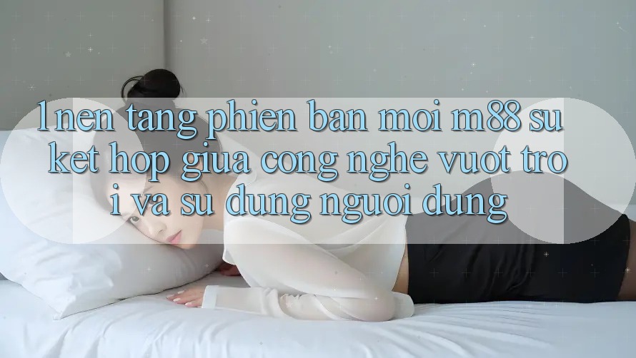 1. Nền Tảng Phiên bản mới M88: Sự Kết Hợp Giữa Công Nghệ Vượt Trội Và Sử dụng Người Dùng 1. Nền Tảng Phiên bản mới M88: Sự Kết Hợp Giữa Công Nghệ Vượt Trội Và Sử dụng Người Dùng