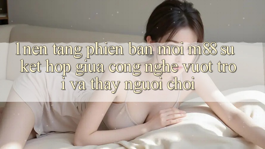 1. Nền Tảng Phiên bản mới M88: Sự Kết Hợp Giữa Công Nghệ Vượt Trội Và Thấy Người chơi 1. Nền Tảng Phiên bản mới M88: Sự Kết Hợp Giữa Công Nghệ Vượt Trội Và Thấy Người chơi