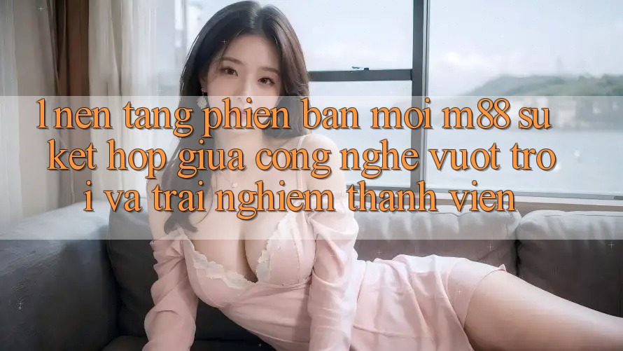 1. Nền Tảng Phiên bản mới M88: Sự Kết hợp Giữa Công Nghệ Vượt Trội Và Trải Nghiệm Thành viên