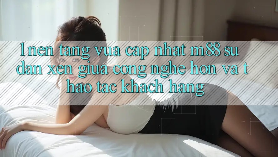1. Nền Tảng Vừa cập nhật M88: Sự Đan xen Giữa Công Nghệ Hơn Và Thao tác Khách hàng 1. Nền Tảng Vừa cập nhật M88: Sự Đan xen Giữa Công Nghệ Hơn Và Thao tác Khách hàng