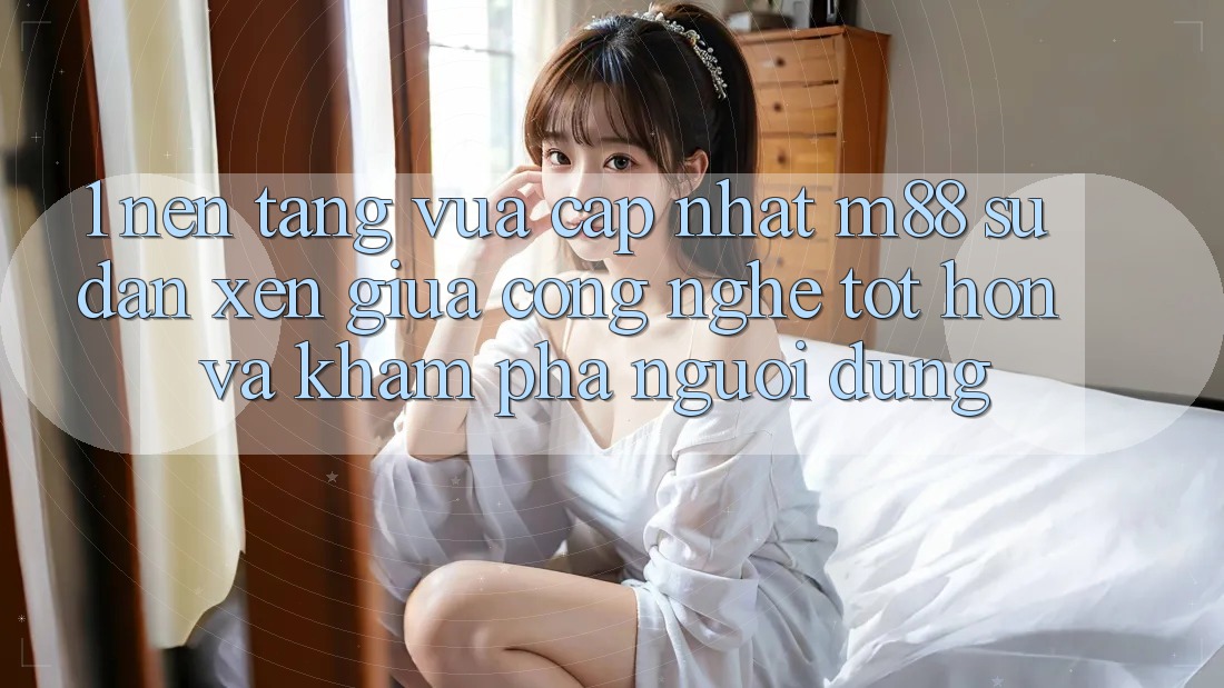 1. Nền Tảng Vừa cập nhật M88: Sự Đan xen Giữa Công Nghệ Tốt hơn Và Khám phá Người Dùng