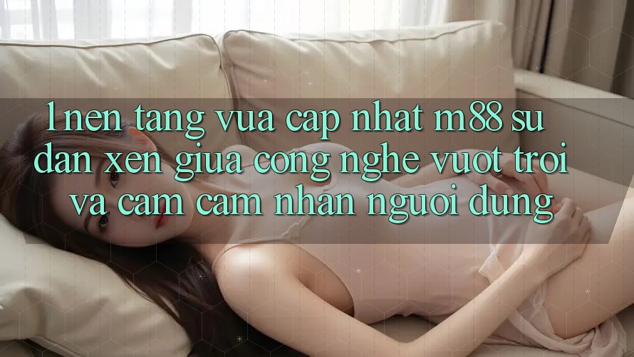 1. Nền Tảng Vừa cập nhật M88: Sự Đan xen Giữa Công Nghệ Vượt Trội Và Cảm cảm nhận Người Dùng 1. Nền Tảng Vừa cập nhật M88: Sự Đan xen Giữa Công Nghệ Vượt Trội Và Cảm cảm nhận Người Dùng
