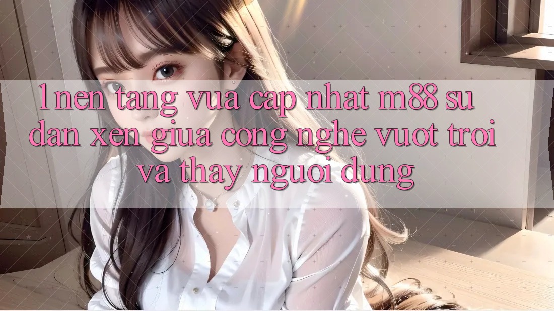 1. Nền Tảng Vừa cập nhật M88: Sự Đan xen Giữa Công Nghệ Vượt Trội Và Thấy Người Dùng