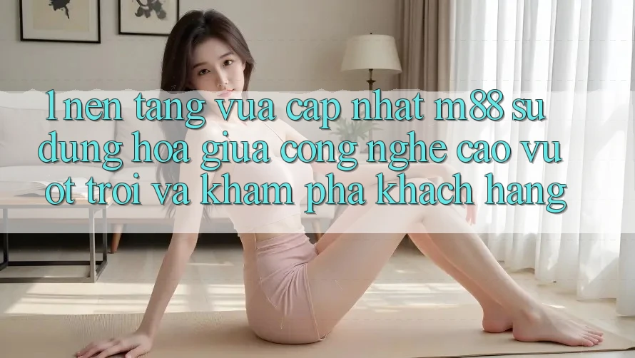 1. Nền Tảng Vừa cập nhật M88: Sự Dung hòa Giữa Công Nghệ Cao vượt trội Và Khám phá Khách hàng 1. Nền Tảng Vừa cập nhật M88: Sự Dung hòa Giữa Công Nghệ Cao vượt trội Và Khám phá Khách hàng