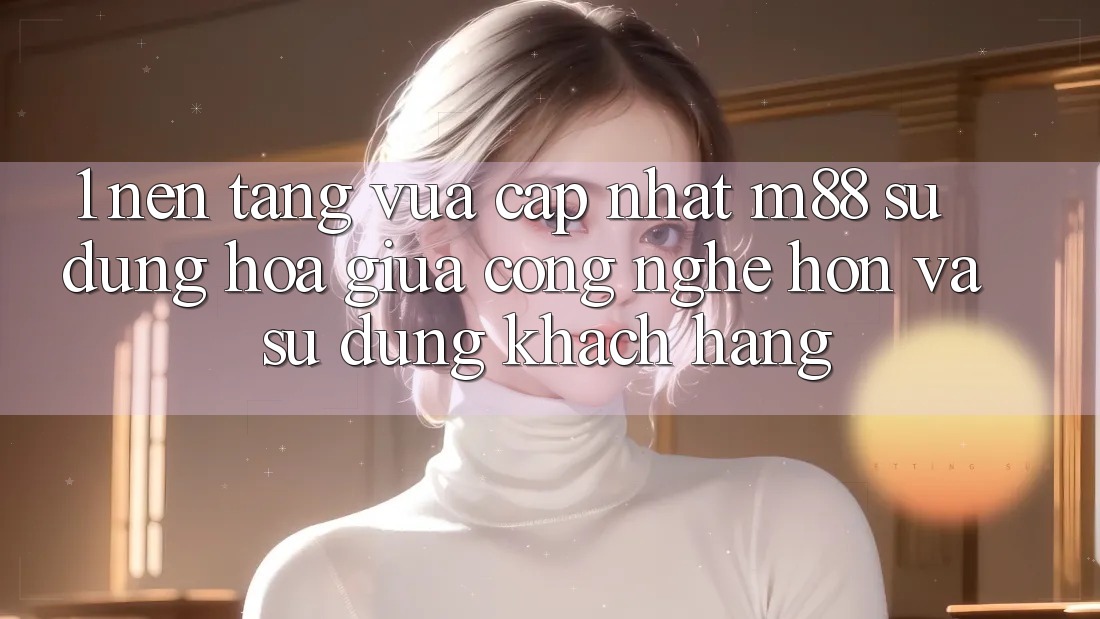 1. Nền Tảng Vừa cập nhật M88: Sự Dung hòa Giữa Công Nghệ Hơn Và Sử dụng Khách hàng 1. Nền Tảng Vừa cập nhật M88: Sự Dung hòa Giữa Công Nghệ Hơn Và Sử dụng Khách hàng