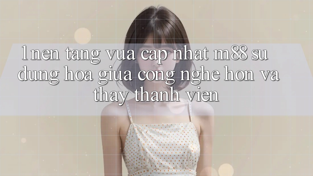 1. Nền Tảng Vừa cập nhật M88: Sự Dung hòa Giữa Công Nghệ Hơn Và Thấy Thành viên 1. Nền Tảng Vừa cập nhật M88: Sự Dung hòa Giữa Công Nghệ Hơn Và Thấy Thành viên