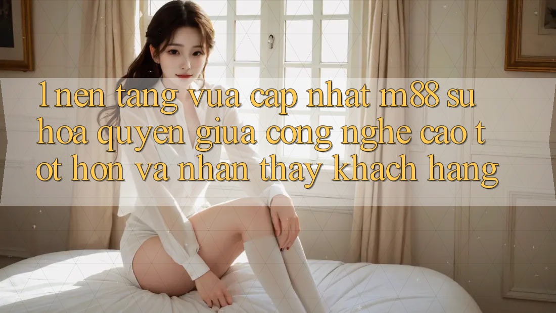 1. Nền Tảng Vừa cập nhật M88: Sự Hòa quyện Giữa Công Nghệ Cao tốt hơn Và Nhận thấy Khách hàng 1. Nền Tảng Vừa cập nhật M88: Sự Hòa quyện Giữa Công Nghệ Cao tốt hơn Và Nhận thấy Khách hàng