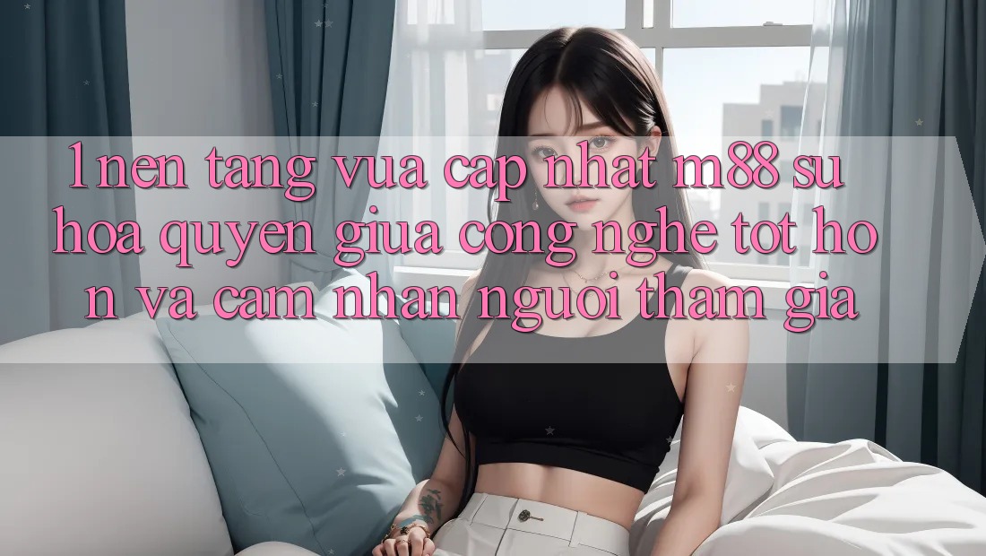 1. Nền Tảng Vừa cập nhật M88: Sự Hòa quyện Giữa Công Nghệ Tốt hơn Và Cảm nhận Người tham gia 1. Nền Tảng Vừa cập nhật M88: Sự Hòa quyện Giữa Công Nghệ Tốt hơn Và Cảm nhận Người tham gia